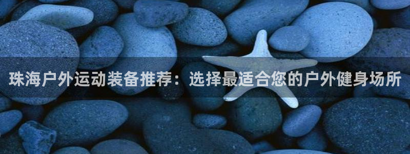 意昂5(KGAME)集团：珠海户外运动装备推荐：选择最适合您